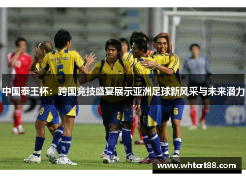 中国泰王杯：跨国竞技盛宴展示亚洲足球新风采与未来潜力
